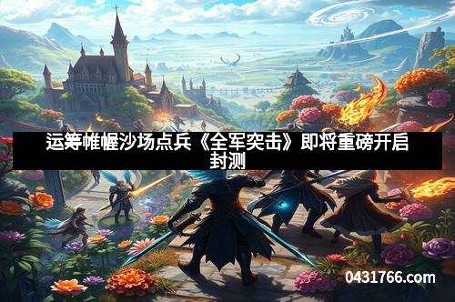 运筹帷幄沙场点兵《全军突击》即将重磅开启封测